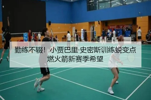勤练不辍！小贾巴里·史密斯训练蜕变点燃火箭新赛季希望
