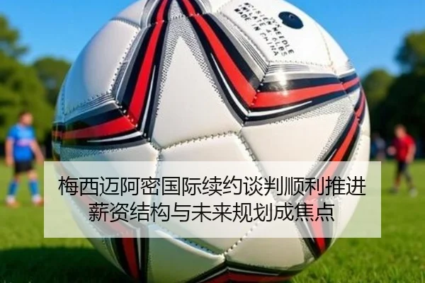 梅西迈阿密国际续约谈判顺利推进 薪资结构与未来规划成焦点